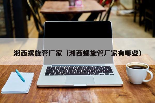 湘西螺旋管廠家（湘西螺旋管廠家有哪些）