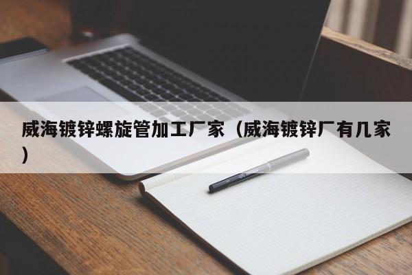 威海鍍鋅螺旋管加工廠家（威海鍍鋅廠有幾家）