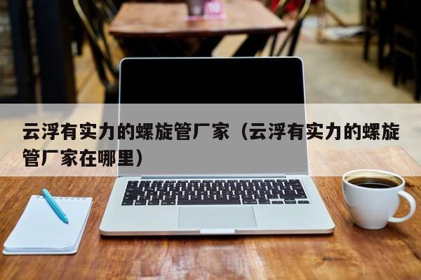 云浮有實力的螺旋管廠家（云浮有實力的螺旋管廠家在哪里）